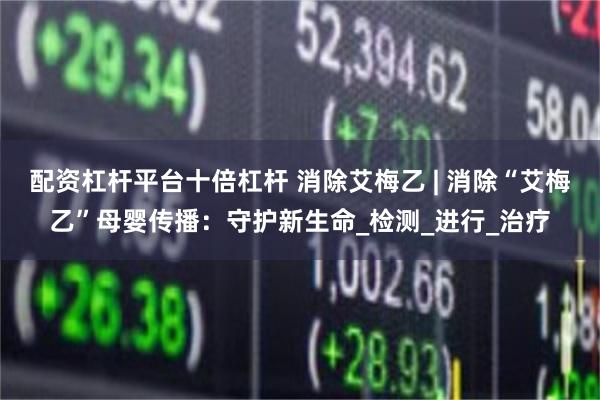 配资杠杆平台十倍杠杆 消除艾梅乙 | 消除“艾梅乙”母婴传播：守护新生命_检测_进行_治疗