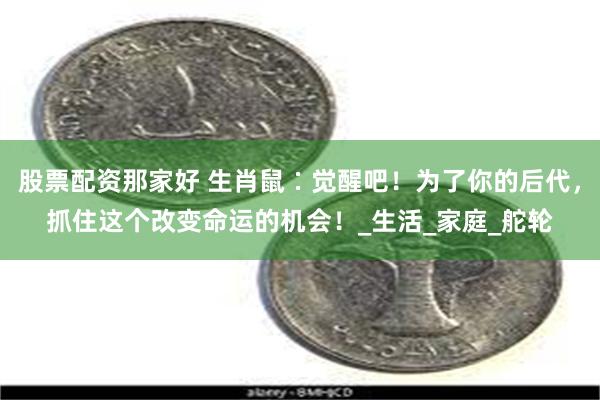 股票配资那家好 生肖鼠∶觉醒吧！为了你的后代，抓住这个改变命运的机会！_生活_家庭_舵轮