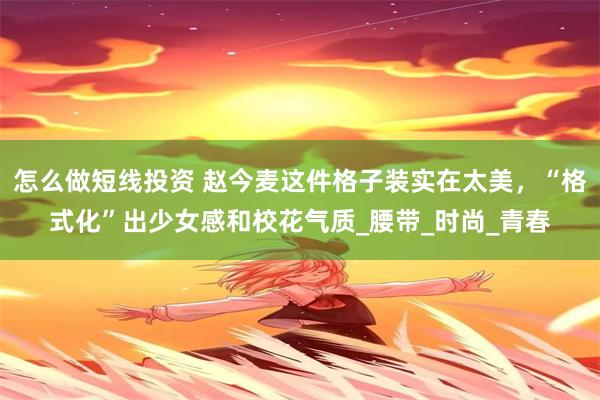 怎么做短线投资 赵今麦这件格子装实在太美，“格式化”出少女感和校花气质_腰带_时尚_青春