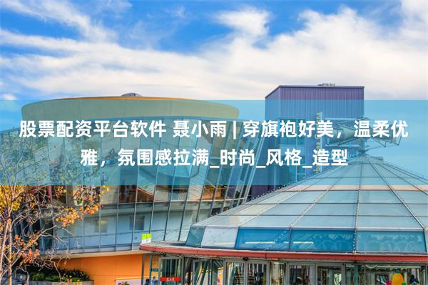 股票配资平台软件 聂小雨 | 穿旗袍好美，温柔优雅，氛围感拉满_时尚_风格_造型