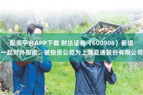 配资平台APP下载 财达证券（600906）新增一起对外投资，被投资公司为上海亚通股份有限公司