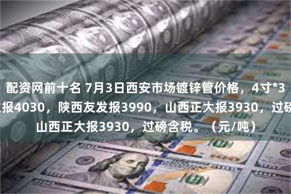 配资网前十名 7月3日西安市场镀锌管价格，4寸*3.75mm天津利达报4030，陕西友发报3990，山西正大报3930，过磅含税。（元/吨）
