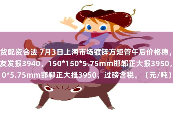 期货配资合法 7月3日上海市场镀锌方矩管午后价格稳，50*50*3.75mm江苏友发报3940，150*150*5.75mm邯郸正大报3950，过磅含税。（元/吨）