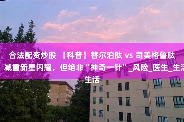 合法配资炒股 【科普】替尔泊肽 vs 司美格鲁肽：减重新星闪耀，但绝非“神奇一针”_风险_医生_生活
