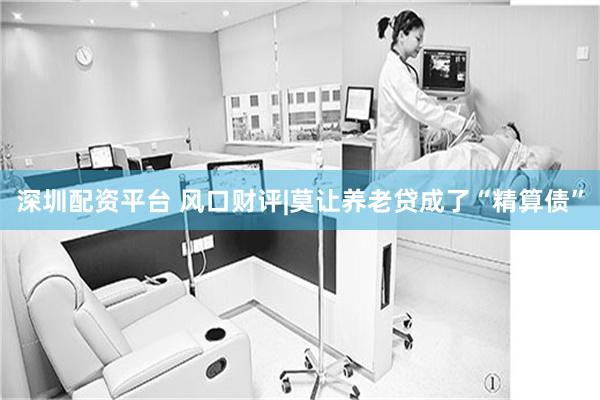 深圳配资平台 风口财评|莫让养老贷成了“精算债”