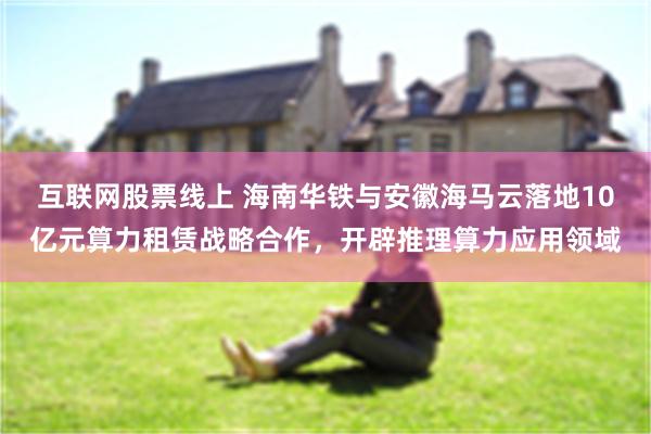 互联网股票线上 海南华铁与安徽海马云落地10亿元算力租赁战略合作，开辟推理算力应用领域