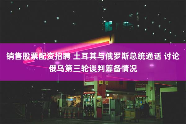 销售股票配资招聘 土耳其与俄罗斯总统通话 讨论俄乌第三轮谈判筹备情况