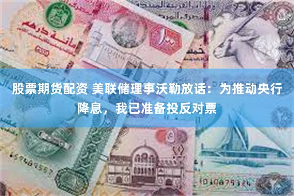 股票期货配资 美联储理事沃勒放话：为推动央行降息，我已准备投反对票