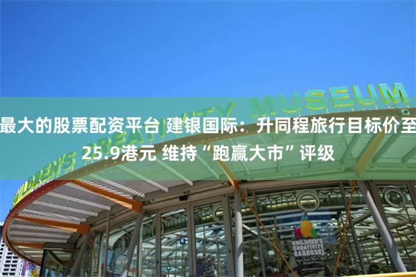最大的股票配资平台 建银国际：升同程旅行目标价至25.9港元 维持“跑赢大市”评级