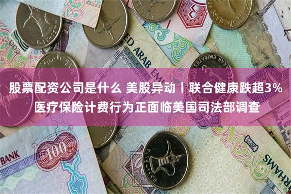 股票配资公司是什么 美股异动丨联合健康跌超3% 医疗保险计费行为正面临美国司法部调查
