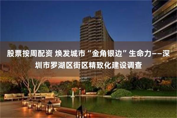 股票按周配资 焕发城市“金角银边”生命力——深圳市罗湖区街区精致化建设调查