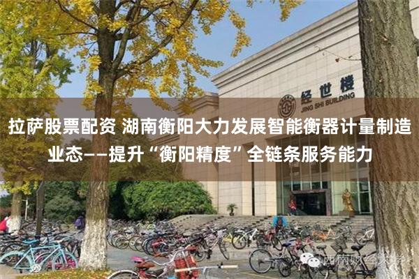 拉萨股票配资 湖南衡阳大力发展智能衡器计量制造业态——提升“衡阳精度”全链条服务能力