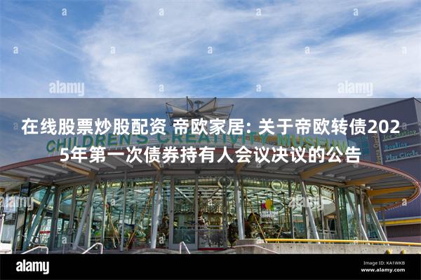在线股票炒股配资 帝欧家居: 关于帝欧转债2025年第一次债券持有人会议决议的公告