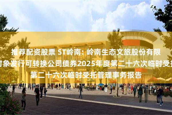 推荐配资股票 ST岭南: 岭南生态文旅股份有限公司向不特定对象发行可转换公司债券2025年度第二十六次临时受托管理事务报告