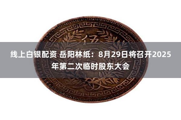 线上白银配资 岳阳林纸：8月29日将召开2025年第二次临时股东大会