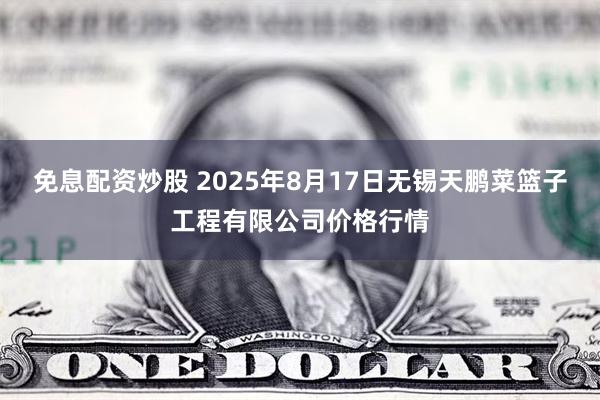 免息配资炒股 2025年8月17日无锡天鹏菜篮子工程有限公司价格行情
