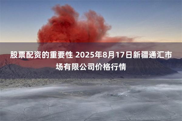 股票配资的重要性 2025年8月17日新疆通汇市场有限公司价格行情