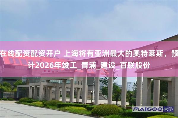在线配资配资开户 上海将有亚洲最大的奥特莱斯，预计2026年竣工_青浦_建设_百联股份