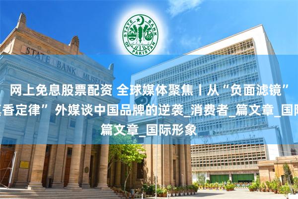 网上免息股票配资 全球媒体聚焦丨从“负面滤镜”到“真香定律” 外媒谈中国品牌的逆袭_消费者_篇文章_国际形象