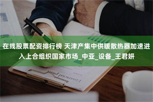 在线股票配资排行榜 天津产集中供暖散热器加速进入上合组织国家市场_中亚_设备_王君妍