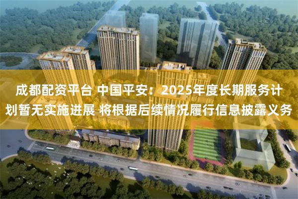 成都配资平台 中国平安：2025年度长期服务计划暂无实施进展 将根据后续情况履行信息披露义务