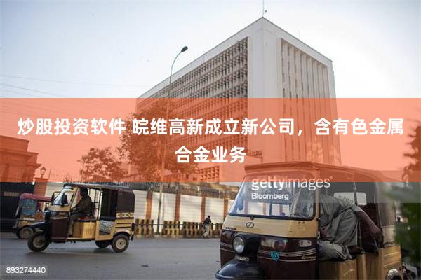 炒股投资软件 皖维高新成立新公司，含有色金属合金业务