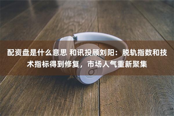 配资盘是什么意思 和讯投顾刘阳：脱轨指数和技术指标得到修复，市场人气重新聚集
