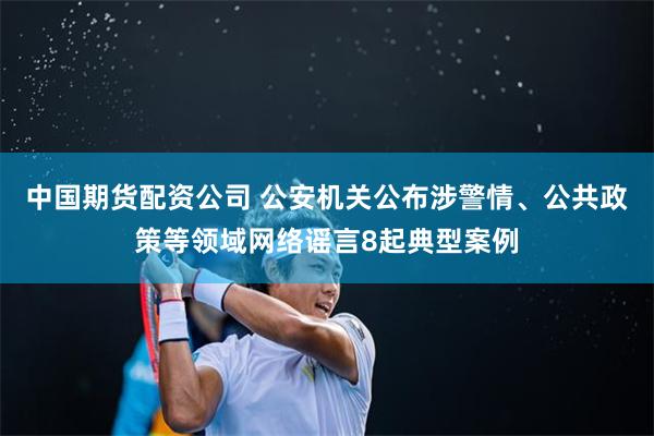 中国期货配资公司 公安机关公布涉警情、公共政策等领域网络谣言8起典型案例