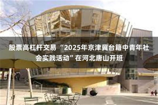 股票高杠杆交易 “2025年京津冀台籍中青年社会实践活动”在河北唐山开班