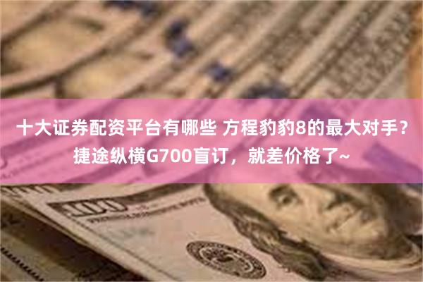 十大证券配资平台有哪些 方程豹豹8的最大对手？捷途纵横G700盲订，就差价格了~