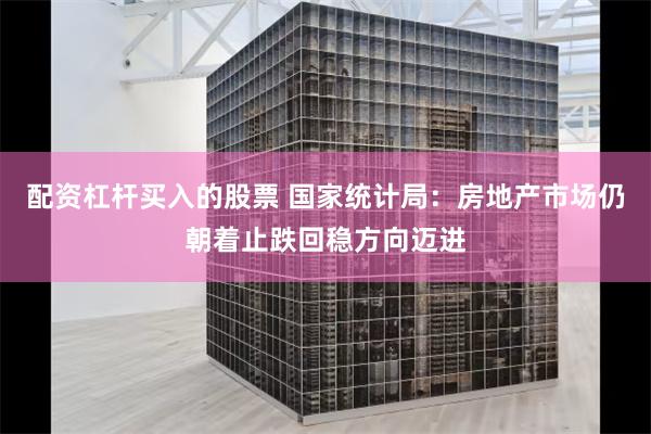 配资杠杆买入的股票 国家统计局：房地产市场仍朝着止跌回稳方向迈进