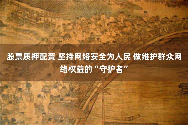股票质押配资 坚持网络安全为人民 做维护群众网络权益的“守护者”