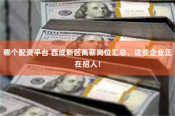 哪个配资平台 西咸新区高薪岗位汇总，这些企业正在招人！